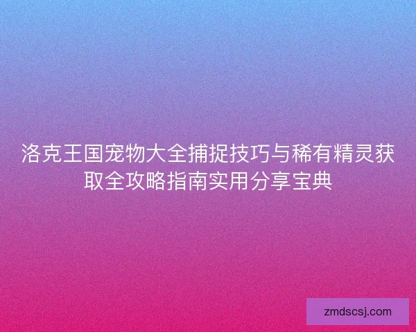 洛克王国宠物大全捕捉技巧与稀有精灵获取全攻略指南实用分享宝典