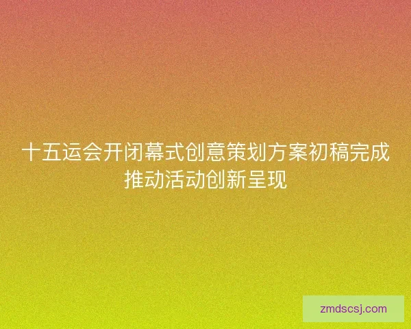 十五运会开闭幕式创意策划方案初稿完成推动活动创新呈现