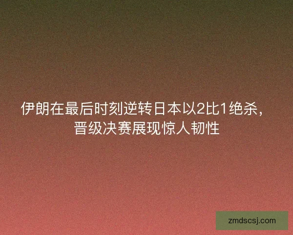 伊朗在最后时刻逆转日本以2比1绝杀，晋级决赛展现惊人韧性
