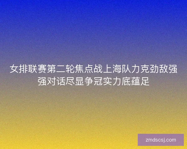 女排联赛第二轮焦点战上海队力克劲敌强强对话尽显争冠实力底蕴足